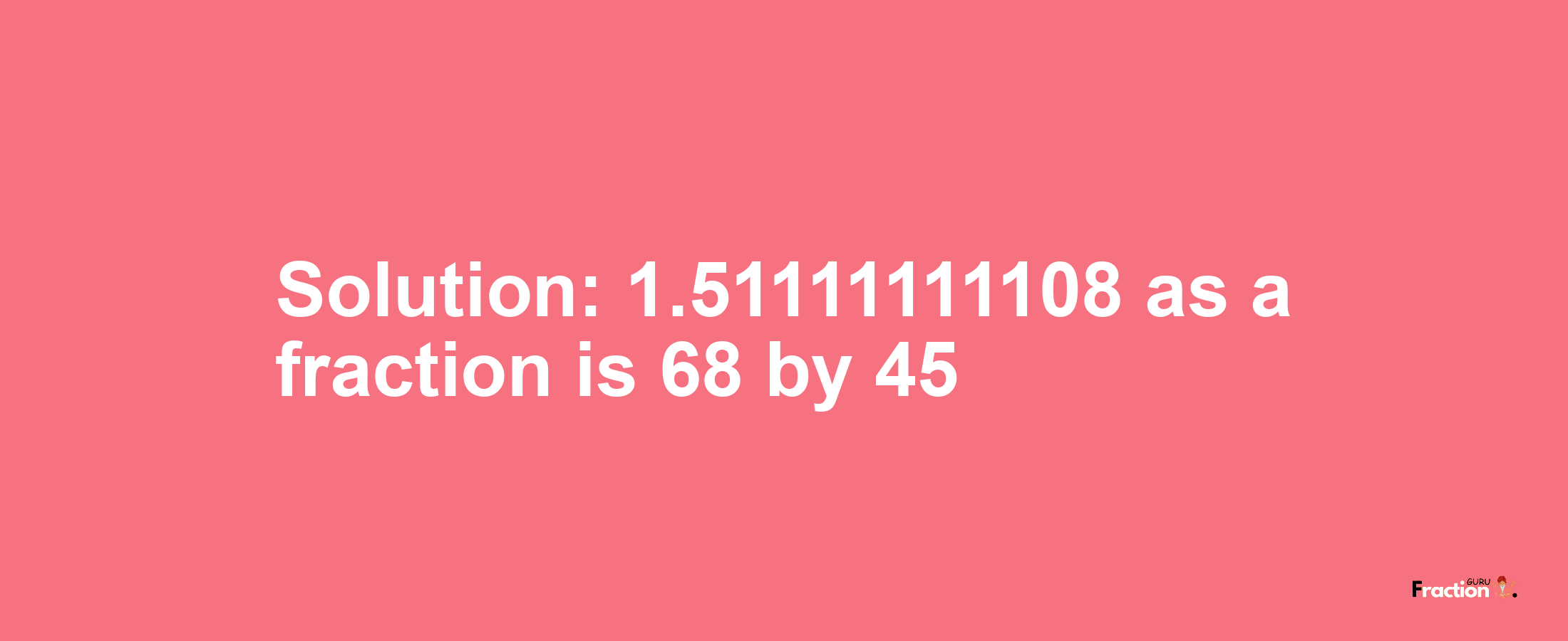 Solution:1.51111111108 as a fraction is 68/45